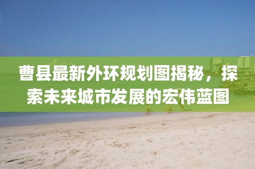 曹县最新外环规划图揭秘，探索未来城市发展的宏伟蓝图