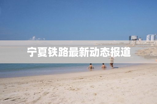 宁夏铁路最新动态报道