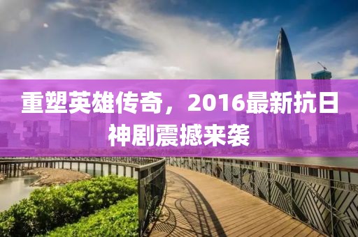 重塑英雄传奇，2016最新抗日神剧震撼来袭
