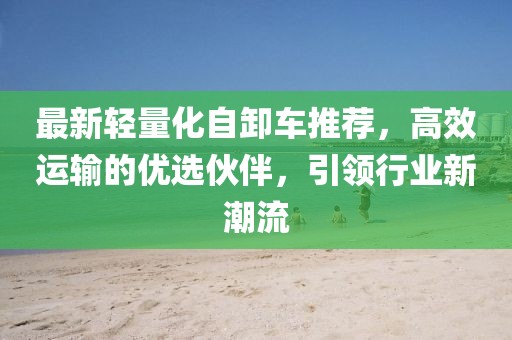 最新轻量化自卸车推荐，高效运输的优选伙伴，引领行业新潮流