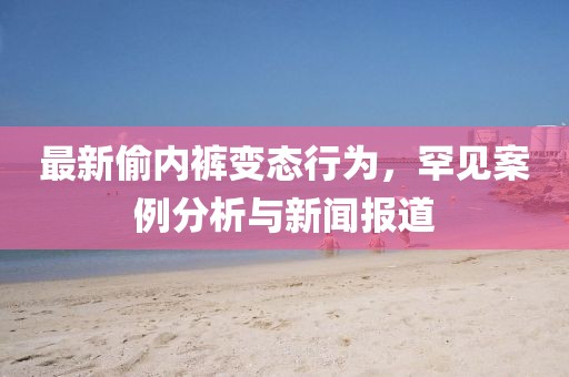 最新偷内裤变态行为，罕见案例分析与新闻报道