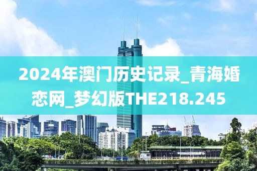 2024年澳门历史记录_青海婚恋网_梦幻版THE218.245