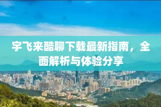 宇飞来酷聊下载最新指南，全面解析与体验分享