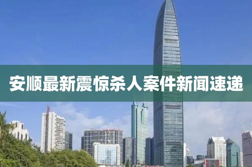安顺最新震惊杀人案件新闻速递