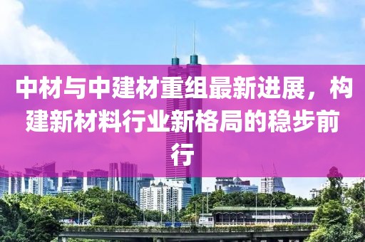 中材与中建材重组最新进展，构建新材料行业新格局的稳步前行