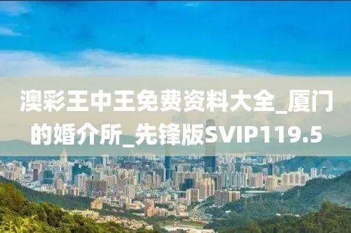 澳彩王中王免费资料大全_厦门的婚介所_先锋版SVIP119.5