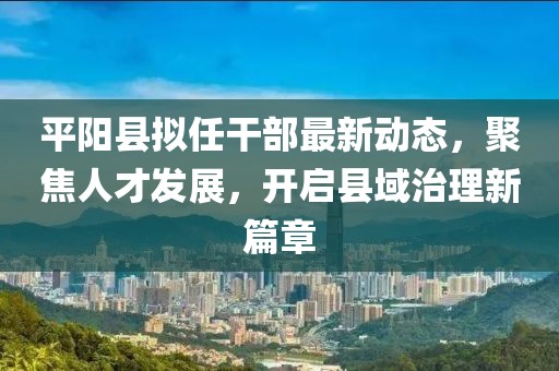 平阳县拟任干部最新动态，聚焦人才发展，开启县域治理新篇章