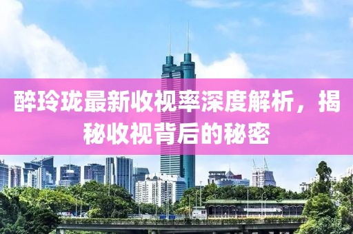 醉玲珑最新收视率深度解析，揭秘收视背后的秘密