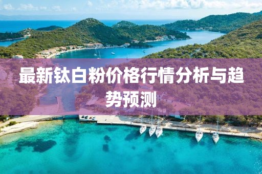 最新钛白粉价格行情分析与趋势预测
