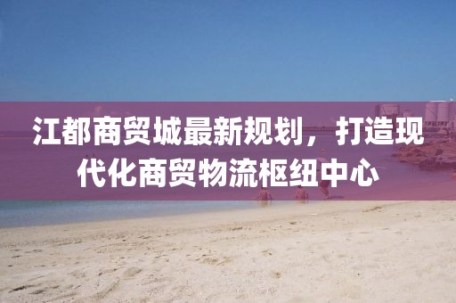 江都商贸城最新规划，打造现代化商贸物流枢纽中心