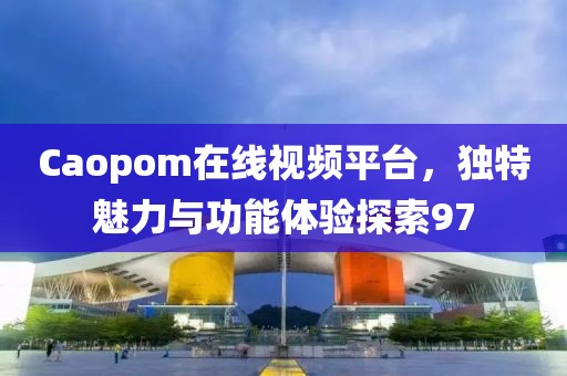 Caopom在线视频平台，独特魅力与功能体验探索97