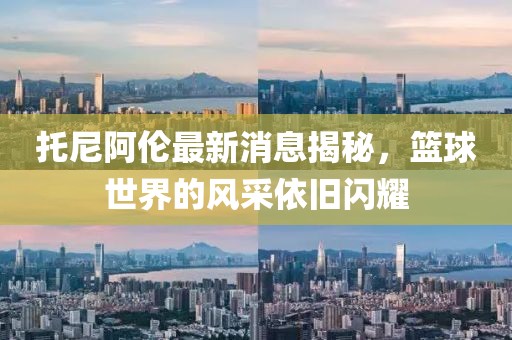 托尼阿伦最新消息揭秘，篮球世界的风采依旧闪耀