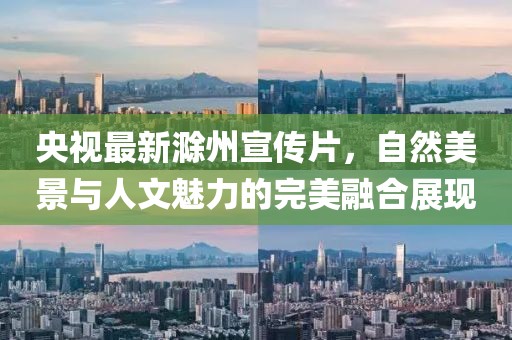 央视最新滁州宣传片，自然美景与人文魅力的完美融合展现