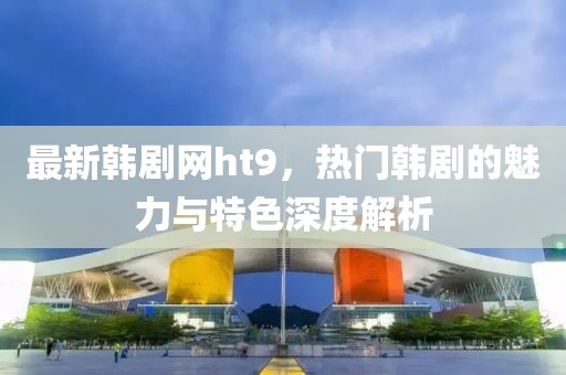 最新韩剧网ht9，热门韩剧的魅力与特色深度解析