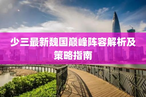 少三最新魏国巅峰阵容解析及策略指南