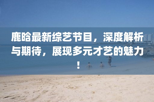 鹿晗最新综艺节目，深度解析与期待，展现多元才艺的魅力！