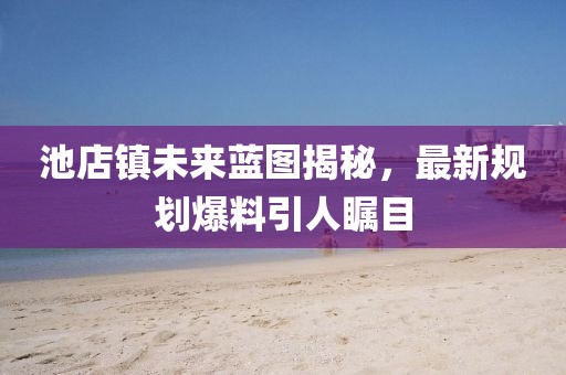 池店镇未来蓝图揭秘，最新规划爆料引人瞩目