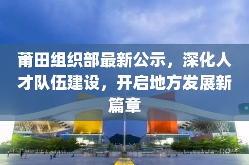 莆田组织部最新公示，深化人才队伍建设，开启地方发展新篇章