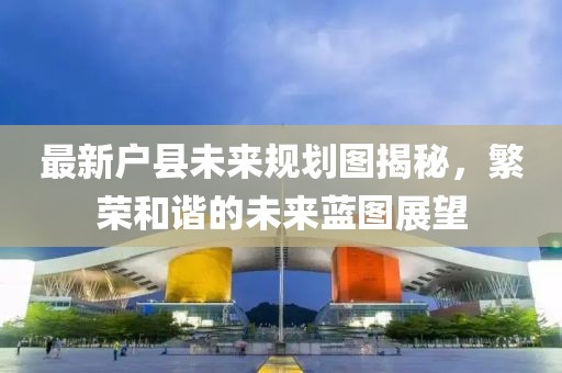 最新户县未来规划图揭秘，繁荣和谐的未来蓝图展望