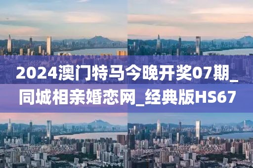 2024澳门特马今晚开奖07期_同城相亲婚恋网_经典版HS67