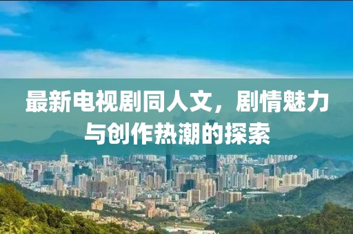 最新电视剧同人文，剧情魅力与创作热潮的探索