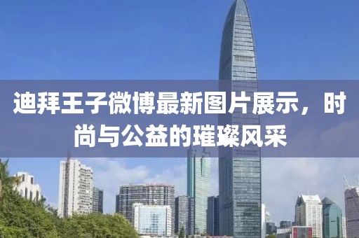 迪拜王子微博最新图片展示，时尚与公益的璀璨风采