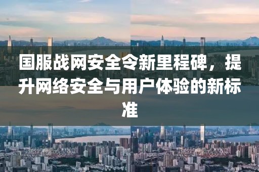 国服战网安全令新里程碑，提升网络安全与用户体验的新标准