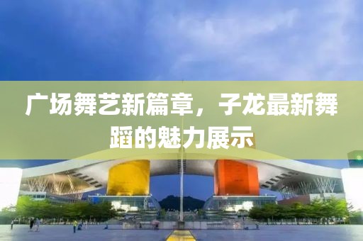广场舞艺新篇章，子龙最新舞蹈的魅力展示