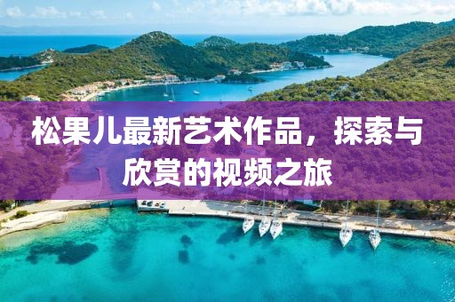 松果儿最新艺术作品，探索与欣赏的视频之旅