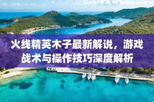 火线精英木子最新解说，游戏战术与操作技巧深度解析