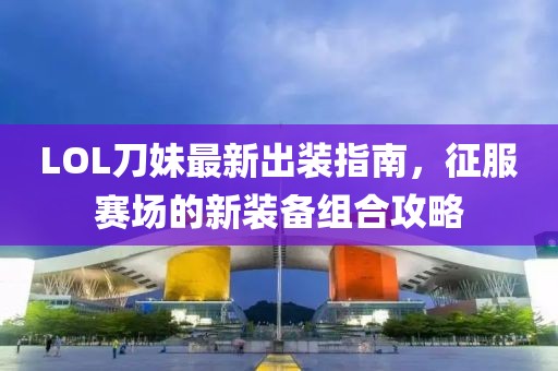 LOL刀妹最新出装指南，征服赛场的新装备组合攻略