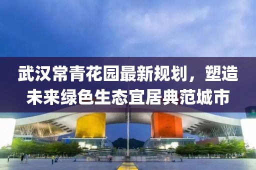 武汉常青花园最新规划，塑造未来绿色生态宜居典范城市