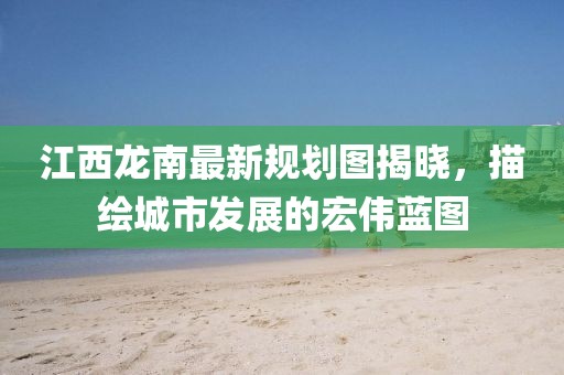 江西龙南最新规划图揭晓，描绘城市发展的宏伟蓝图