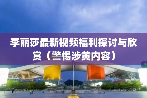 李丽莎最新视频福利探讨与欣赏（警惕涉黄内容）