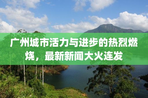 广州城市活力与进步的热烈燃烧，最新新闻大火连发