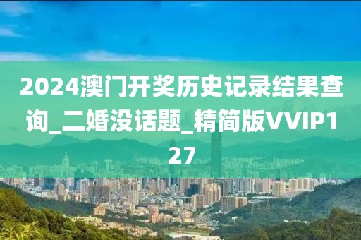 2024澳门开奖历史记录结果查询_二婚没话题_精简版VVIP127