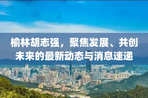 榆林胡志强，聚焦发展、共创未来的最新动态与消息速递