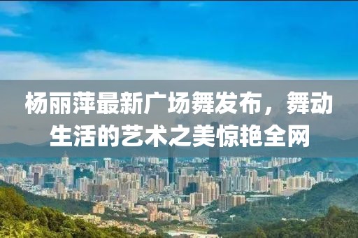 杨丽萍最新广场舞发布，舞动生活的艺术之美惊艳全网
