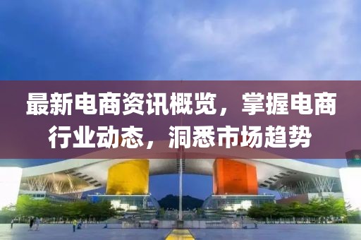 最新电商资讯概览，掌握电商行业动态，洞悉市场趋势