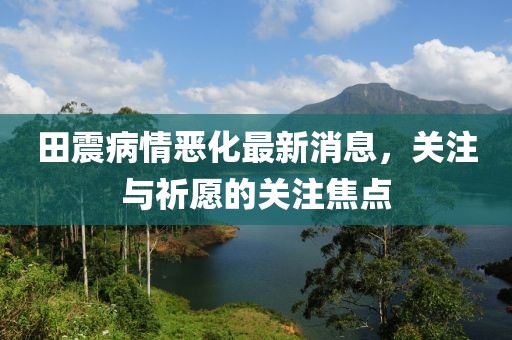 田震病情恶化最新消息，关注与祈愿的关注焦点
