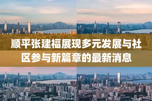 顺平张建福展现多元发展与社区参与新篇章的最新消息