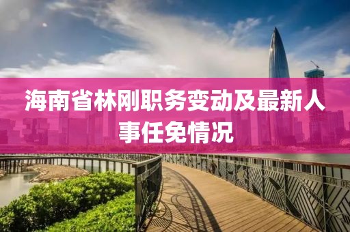 海南省林刚职务变动及最新人事任免情况