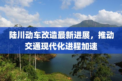 陆川动车改造最新进展，推动交通现代化进程加速