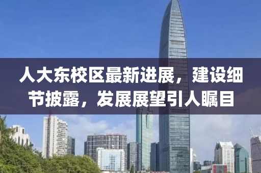 人大东校区最新进展，建设细节披露，发展展望引人瞩目