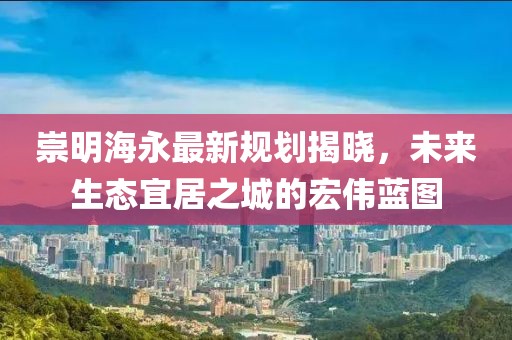 崇明海永最新规划揭晓，未来生态宜居之城的宏伟蓝图