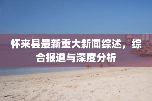 怀来县最新重大新闻综述，综合报道与深度分析