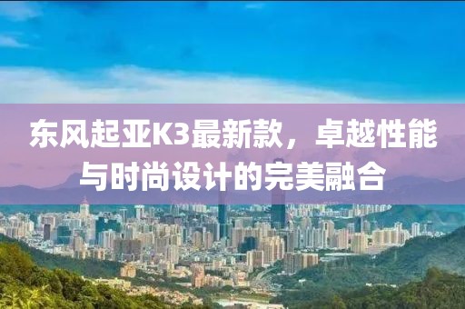 东风起亚K3最新款，卓越性能与时尚设计的完美融合