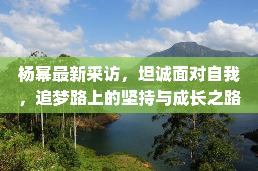 杨幂最新采访，坦诚面对自我，追梦路上的坚持与成长之路