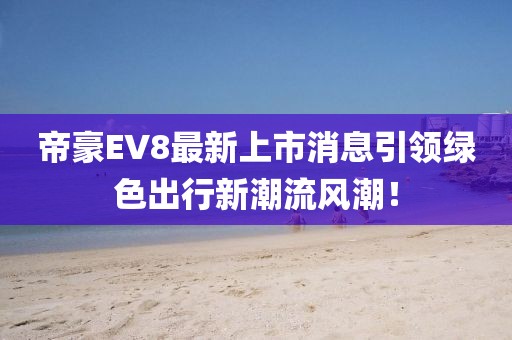 帝豪EV8最新上市消息引领绿色出行新潮流风潮！