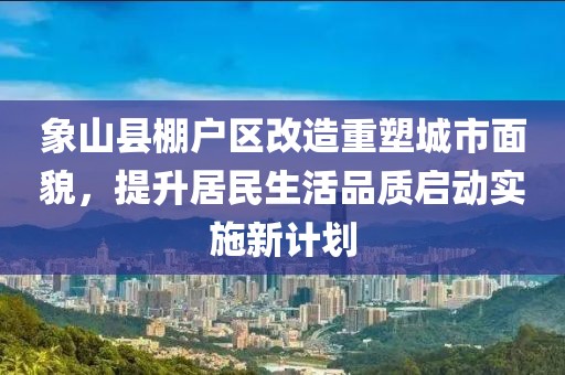 象山县棚户区改造重塑城市面貌，提升居民生活品质启动实施新计划